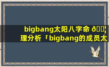 bigbang太阳八字命 🐦 理分析「bigbang的成员太阳她的名字叫什么 🐧 」